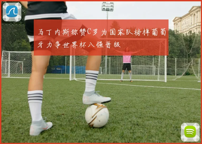 马丁内斯称赞C罗为国家队榜样葡萄牙力争世界杯八强晋级