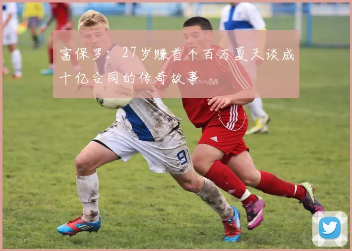 富保罗：27岁赚首个百万夏天谈成十亿合同的传奇故事