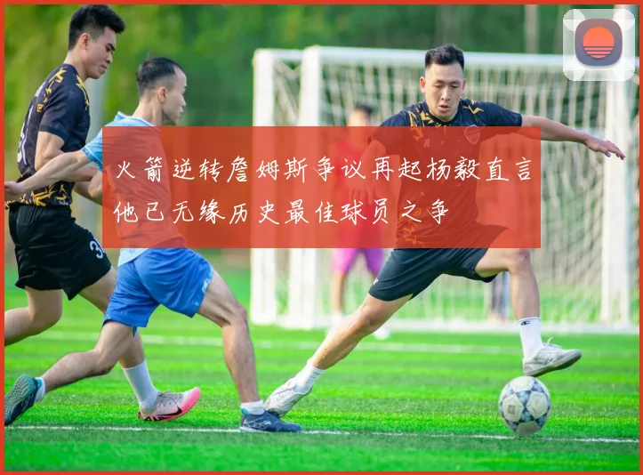 火箭逆转詹姆斯争议再起杨毅直言他已无缘历史最佳球员之争