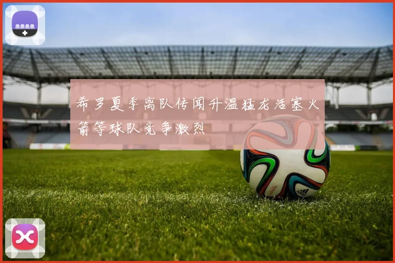 希罗夏季离队传闻升温猛龙活塞火箭等球队竞争激烈