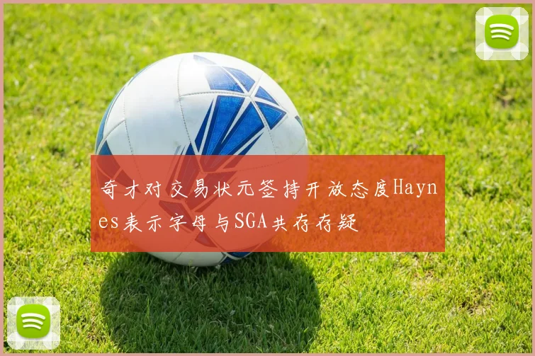 奇才对交易状元签持开放态度Haynes表示字母与SGA共存存疑