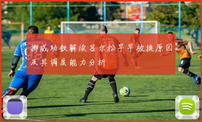 挪威助教解读吕尔松早早被换原因及其调度能力分析