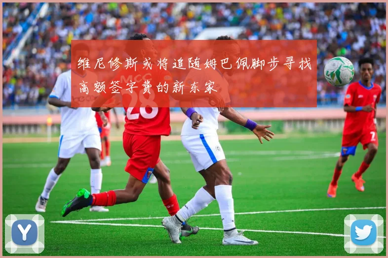 维尼修斯或将追随姆巴佩脚步寻找高额签字费的新东家