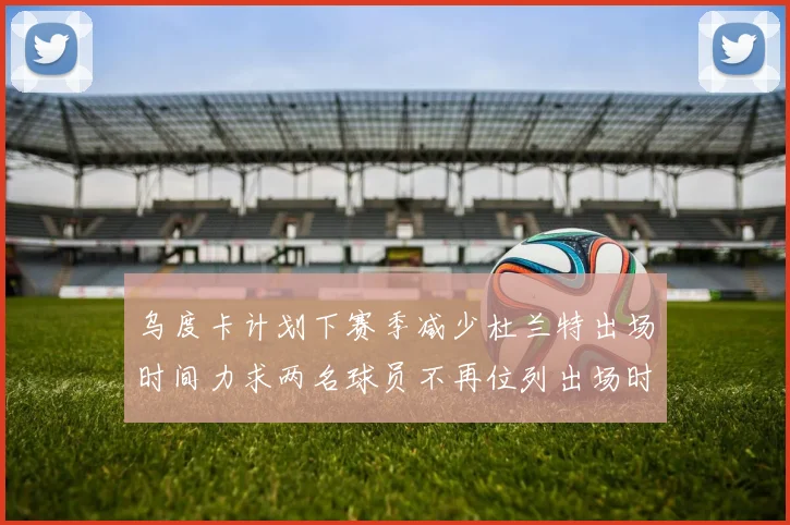 乌度卡计划下赛季减少杜兰特出场时间力求两名球员不再位列出场时间前五