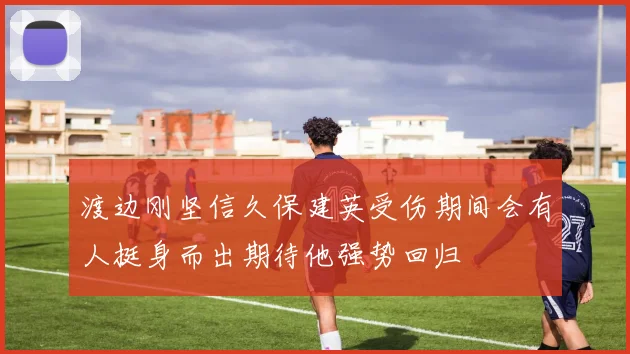 渡边刚坚信久保建英受伤期间会有人挺身而出期待他强势回归