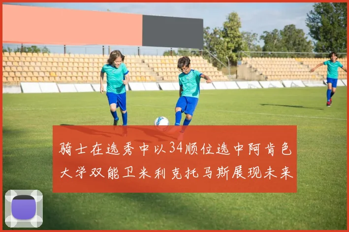 骑士在选秀中以34顺位选中阿肯色大学双能卫米利克托马斯展现未来潜力