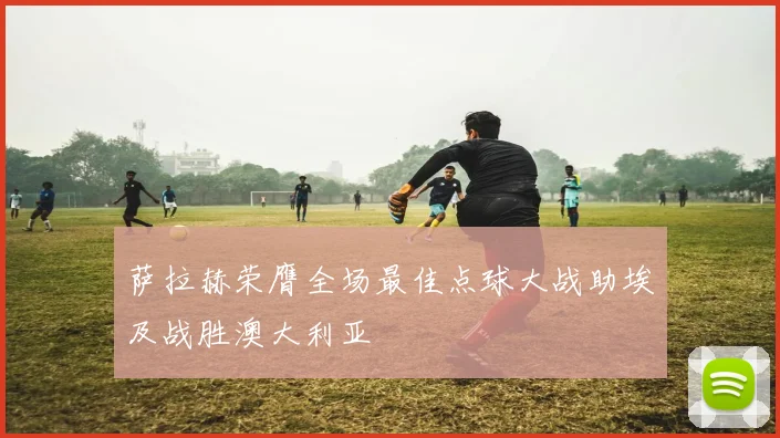 萨拉赫荣膺全场最佳点球大战助埃及战胜澳大利亚