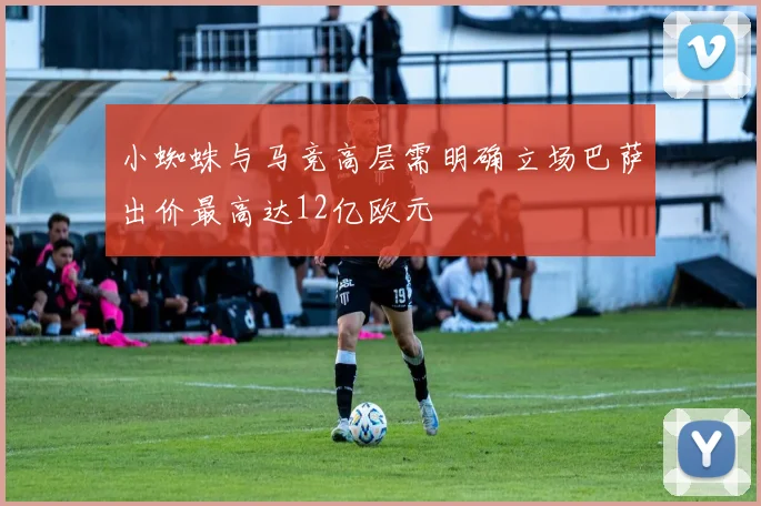 小蜘蛛与马竞高层需明确立场巴萨出价最高达12亿欧元