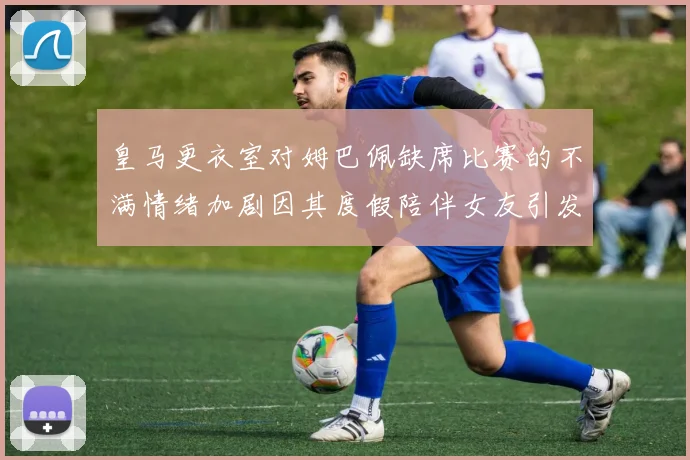 皇马更衣室对姆巴佩缺席比赛的不满情绪加剧因其度假陪伴女友引发争议