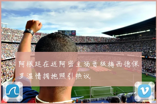 阿根廷在迈阿密主场晋级梅西德保罗温情拥抱照引热议