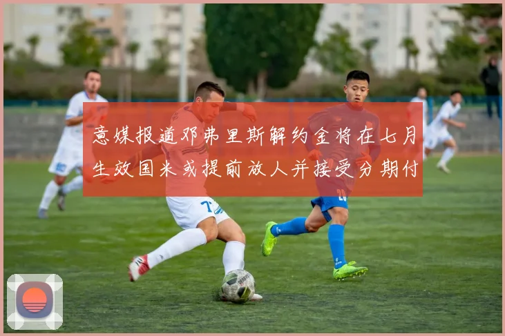 意媒报道邓弗里斯解约金将在七月生效国米或提前放人并接受分期付款