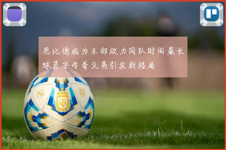 恩比德成为东部效力同队时间最长球员字母哥交易引发新格局