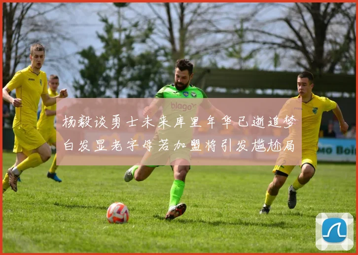 杨毅谈勇士未来库里年华已逝追梦白发显老字母若加盟将引发尴尬局面