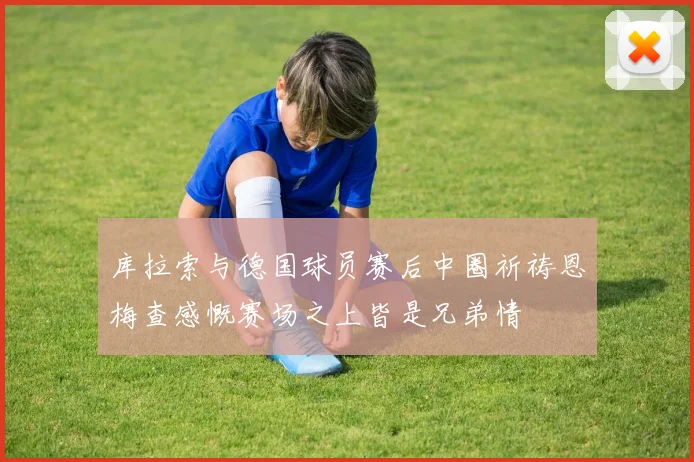 库拉索与德国球员赛后中圈祈祷恩梅查感慨赛场之上皆是兄弟情