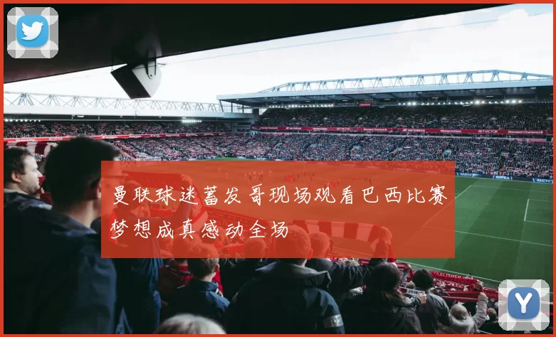 曼联球迷蓄发哥现场观看巴西比赛梦想成真感动全场