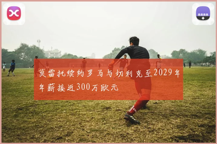 莫雷托续约罗马与切利克至2029年年薪接近300万欧元