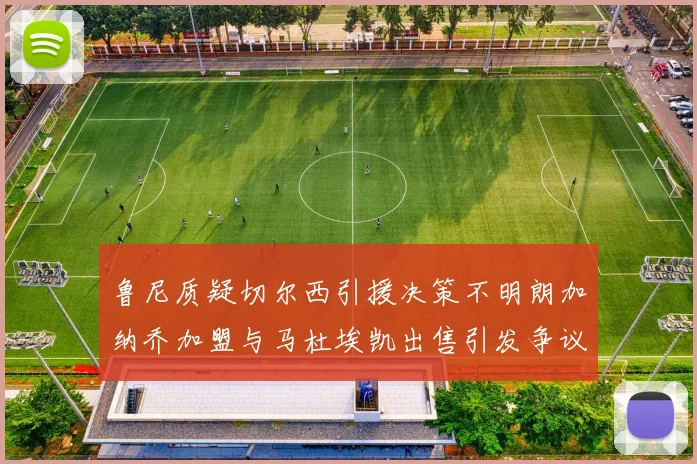 鲁尼质疑切尔西引援决策不明朗加纳乔加盟与马杜埃凯出售引发争议