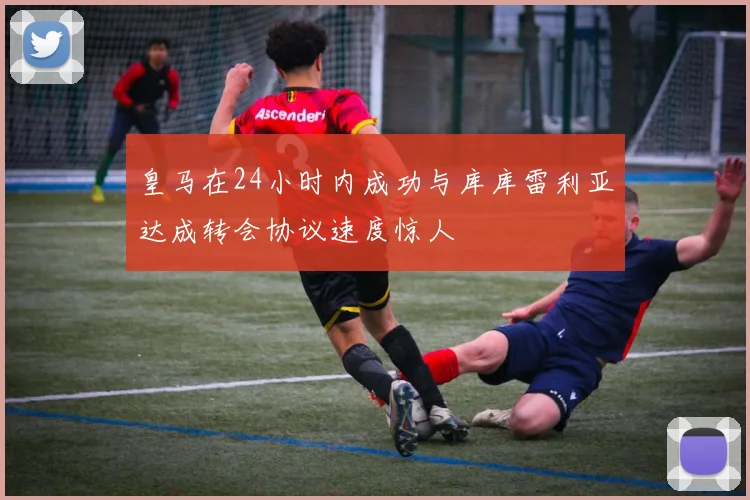 皇马在24小时内成功与库库雷利亚达成转会协议速度惊人