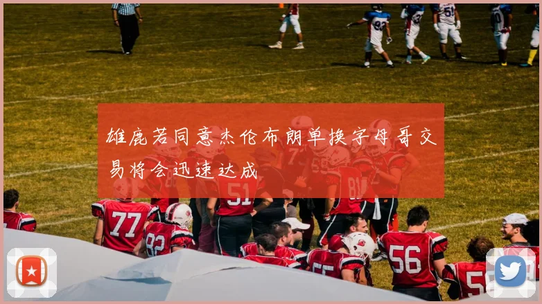 雄鹿若同意杰伦布朗单换字母哥交易将会迅速达成