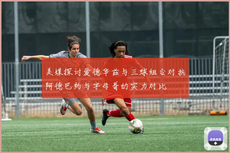 美媒探讨爱德华兹与三球组合对抗阿德巴约与字母哥的实力对比