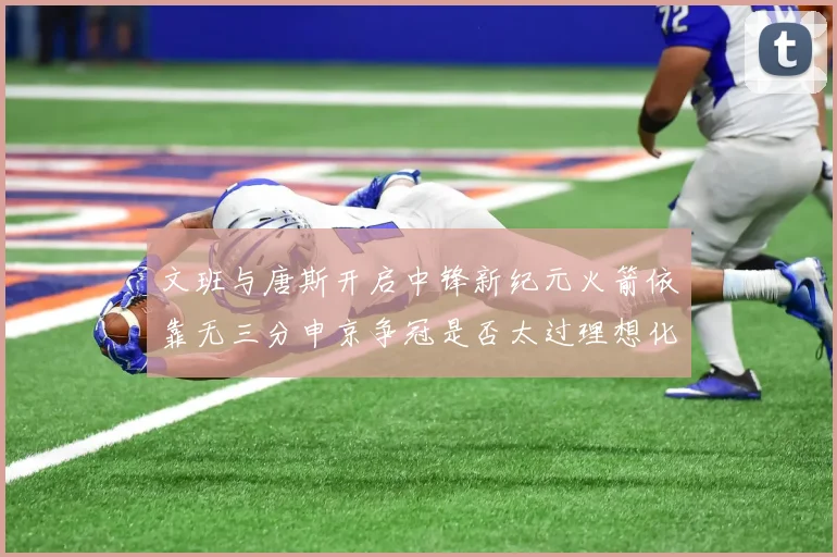 文班与唐斯开启中锋新纪元火箭依靠无三分申京争冠是否太过理想化