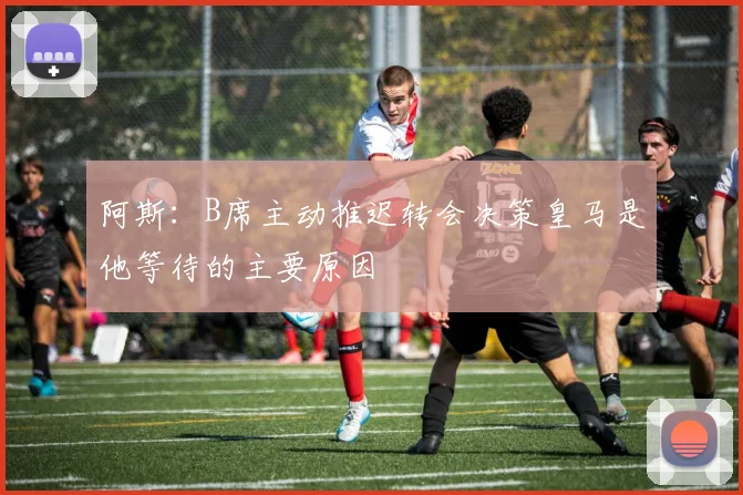 阿斯：B席主动推迟转会决策皇马是他等待的主要原因